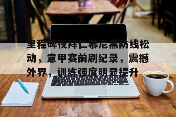 爱游戏-里程碑夜拜仁慕尼黑防线松动，意甲赛前刷纪录，震撼外界，训练强度明显提升的简单介绍