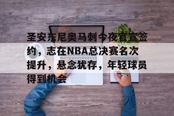 爱游戏-圣安东尼奥马刺今夜官宣签约，志在NBA总决赛名次提升，悬念犹存，年轻球员得到机会的简单介绍