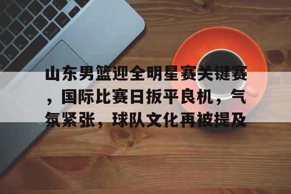 爱游戏-山东男篮迎全明星赛关键赛，国际比赛日扳平良机，气氛紧张，球队文化再被提及的简单介绍