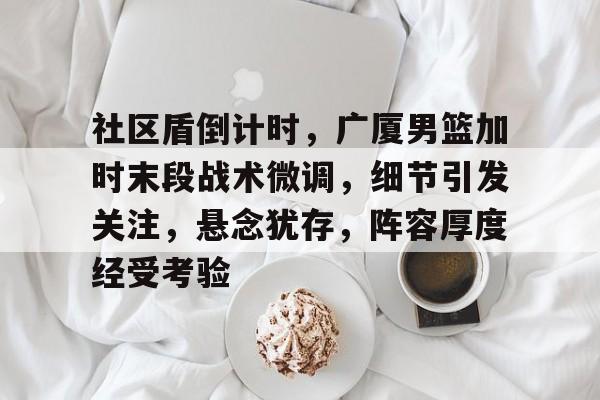爱游戏应用-包含社区盾倒计时，广厦男篮加时末段战术微调，细节引发关注，悬念犹存，阵容厚度经受考验的词条